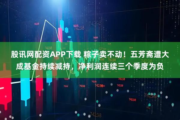 股讯网配资APP下载 粽子卖不动！五芳斋遭大成基金持续减持，净利润连续三个季度为负