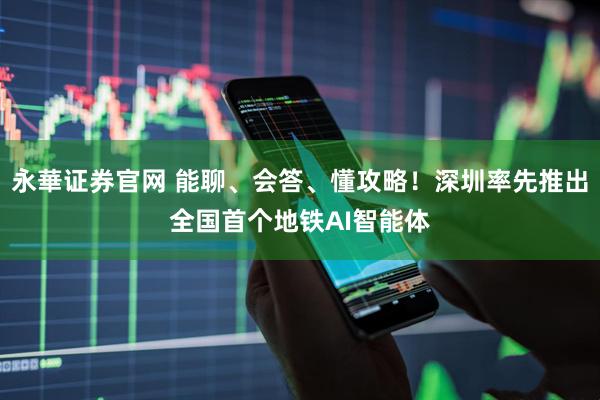永華证券官网 能聊、会答、懂攻略！深圳率先推出全国首个地铁AI智能体