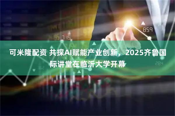 可米隆配资 共探AI赋能产业创新，2025齐鲁国际讲堂在临沂大学开幕
