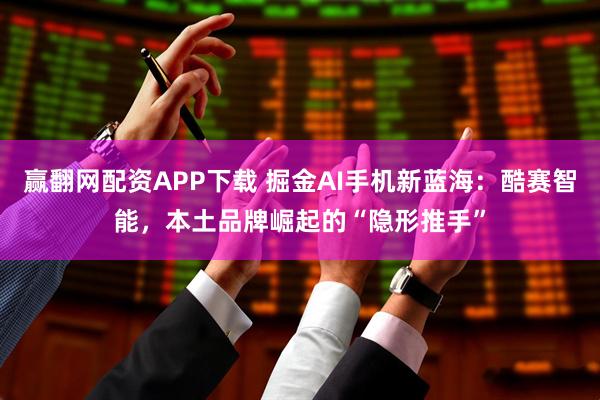 赢翻网配资APP下载 掘金AI手机新蓝海：酷赛智能，本土品牌崛起的“隐形推手”
