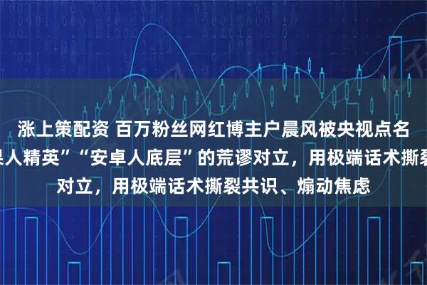 涨上策配资 百万粉丝网红博主户晨风被央视点名：刻意制造“苹果人精英”“安卓人底层”的荒谬对立，用极端话术撕裂共识、煽动焦虑