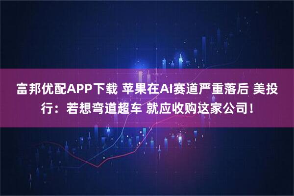 富邦优配APP下载 苹果在AI赛道严重落后 美投行：若想弯道超车 就应收购这家公司！