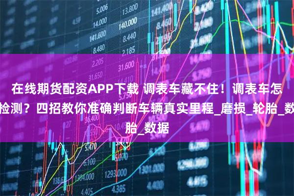 在线期货配资APP下载 调表车藏不住！调表车怎么检测？四招教你准确判断车辆真实里程_磨损_轮胎_数据