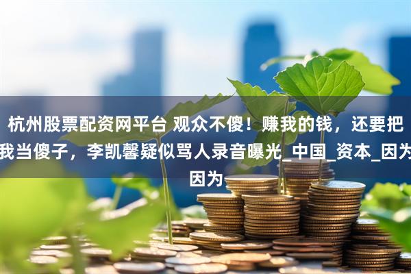 杭州股票配资网平台 观众不傻！赚我的钱，还要把我当傻子，李凯馨疑似骂人录音曝光_中国_资本_因为