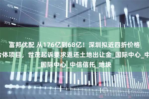 富邦优配 从176亿到68亿！深圳拟近四折价格收储深港综合体项目，世茂起诉要求返还土地出让金_国际中心_中信信托_地块