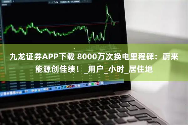 九龙证券APP下载 8000万次换电里程碑：蔚来能源创佳绩！_用户_小时_居住地
