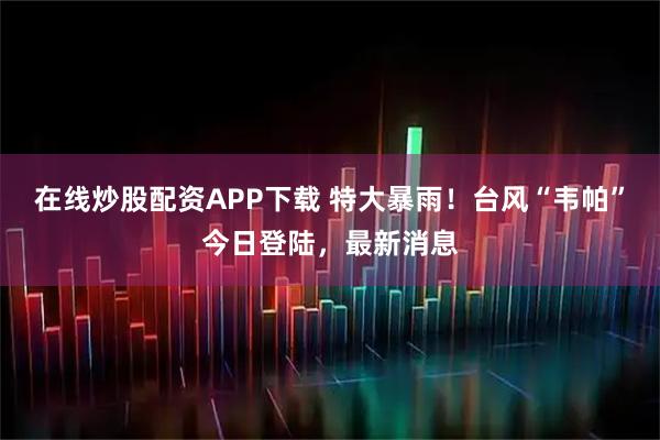 在线炒股配资APP下载 特大暴雨！台风“韦帕”今日登陆，最新消息