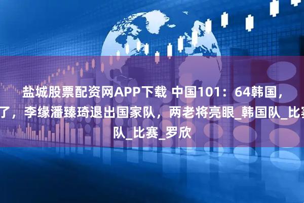 盐城股票配资网APP下载 中国101：64韩国，韩旭累了，李缘潘臻琦退出国家队，两老将亮眼_韩国队_比赛_罗欣