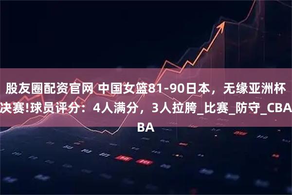 股友圈配资官网 中国女篮81-90日本，无缘亚洲杯决赛!球员评分：4人满分，3人拉胯_比赛_防守_CBA