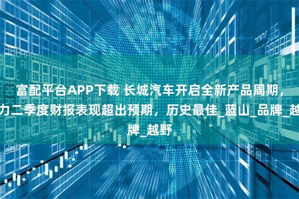 富配平台APP下载 长城汽车开启全新产品周期，助力二季度财报表现超出预期，历史最佳_蓝山_品牌_越野