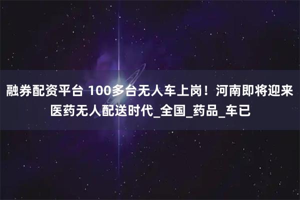 融券配资平台 100多台无人车上岗！河南即将迎来医药无人配送时代_全国_药品_车已