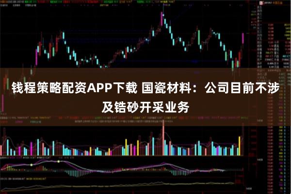 钱程策略配资APP下载 国瓷材料：公司目前不涉及锆砂开采业务