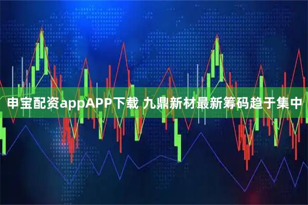 申宝配资appAPP下载 九鼎新材最新筹码趋于集中