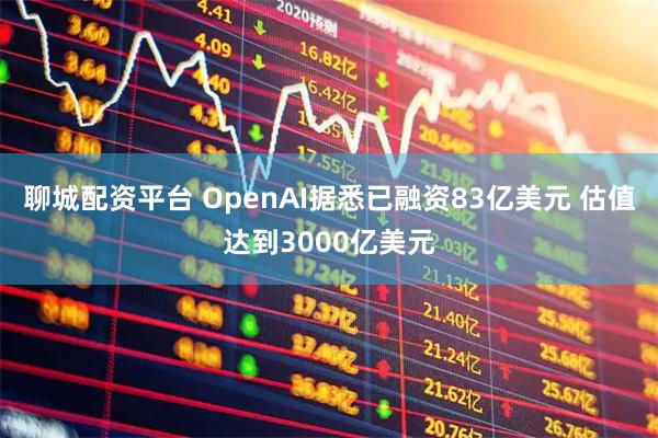 聊城配资平台 OpenAI据悉已融资83亿美元 估值达到3000亿美元