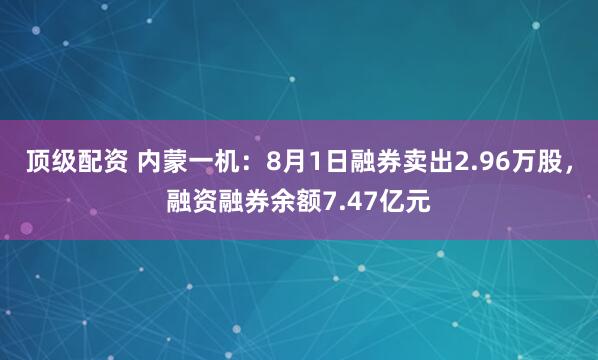 顶级配资 内蒙一机：8月1日融券卖出2.96万股，融资融券余额7.47亿元