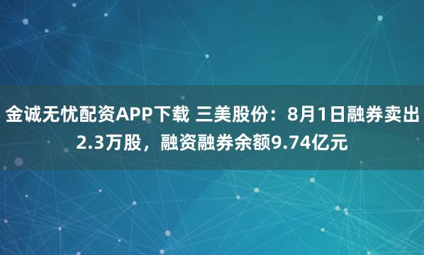 金诚无忧配资APP下载 三美股份：8月1日融券卖出2.3万股，融资融券余额9.74亿元
