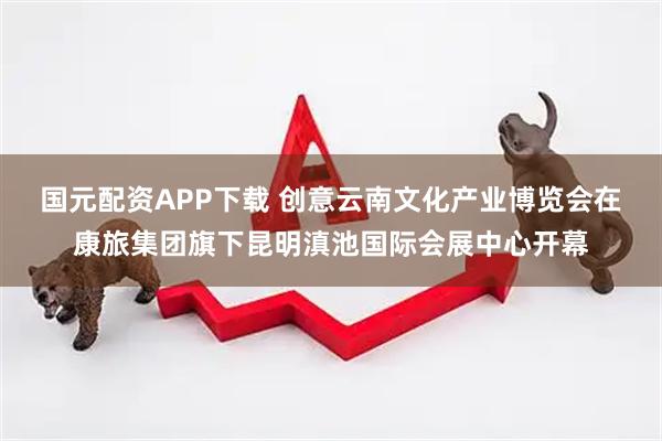 国元配资APP下载 创意云南文化产业博览会在康旅集团旗下昆明滇池国际会展中心开幕