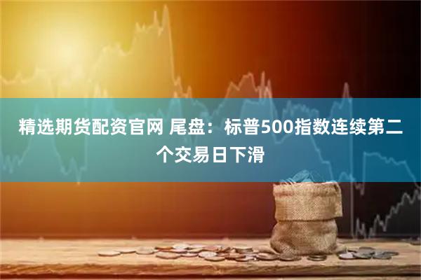 精选期货配资官网 尾盘：标普500指数连续第二个交易日下滑