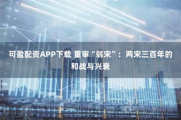 可盈配资APP下载 重审“弱宋”：两宋三百年的和战与兴衰