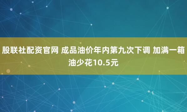 股联社配资官网 成品油价年内第九次下调 加满一箱油少花10.5元