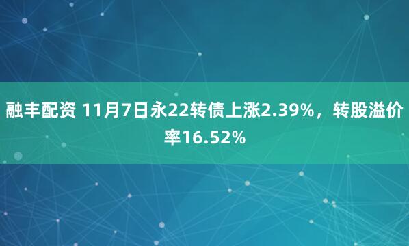 融丰配资 11月7日永22转债上涨2.39%，转股溢价率16.52%