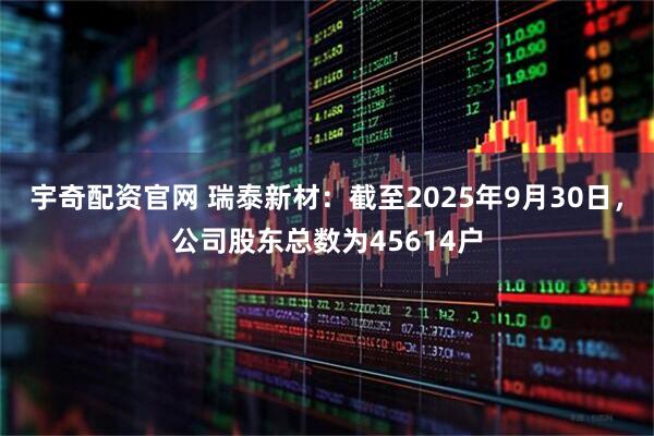 宇奇配资官网 瑞泰新材：截至2025年9月30日，公司股东总数为45614户