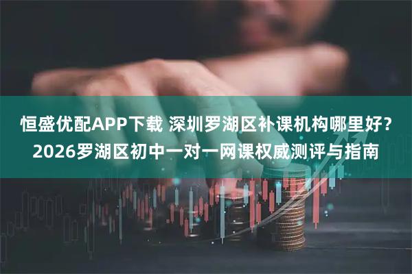 恒盛优配APP下载 深圳罗湖区补课机构哪里好？2026罗湖区初中一对一网课权威测评与指南