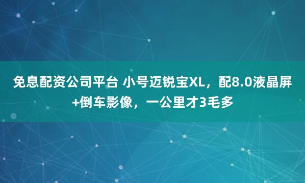 免息配资公司平台 小号迈锐宝XL，配8.0液晶屏+倒车影像，一公里才3毛多