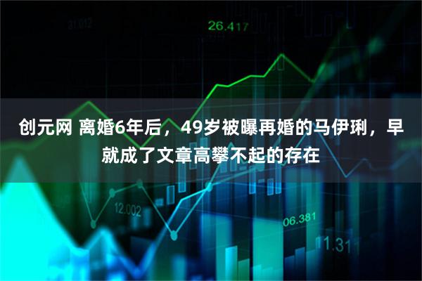 创元网 离婚6年后，49岁被曝再婚的马伊琍，早就成了文章高攀不起的存在