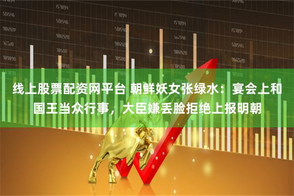 线上股票配资网平台 朝鲜妖女张绿水：宴会上和国王当众行事，大臣嫌丢脸拒绝上报明朝