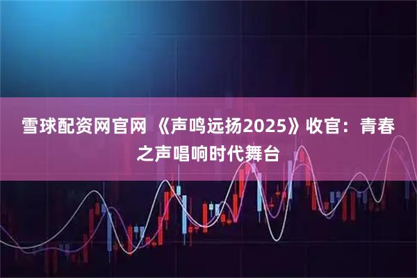 雪球配资网官网 《声鸣远扬2025》收官：青春之声唱响时代舞台