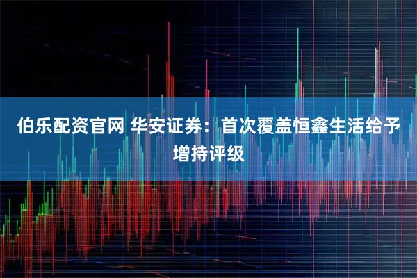 伯乐配资官网 华安证券：首次覆盖恒鑫生活给予增持评级