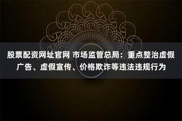 股票配资网址官网 市场监管总局：重点整治虚假广告、虚假宣传、价格欺诈等违法违规行为