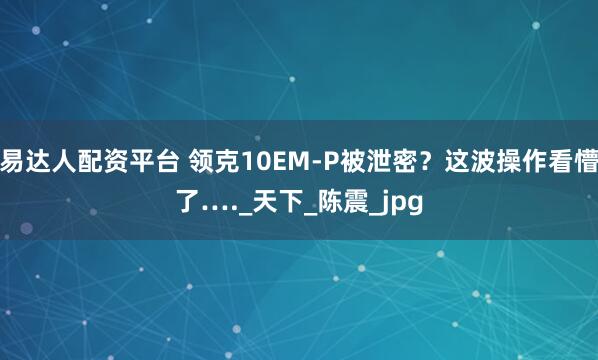 易达人配资平台 领克10EM-P被泄密？这波操作看懵了…._天下_陈震_jpg