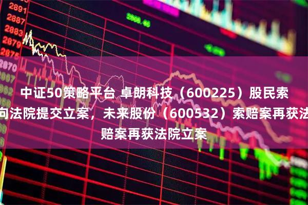 中证50策略平台 卓朗科技（600225）股民索赔案再向法院提交立案，未来股份（600532）索赔案再获法院立案