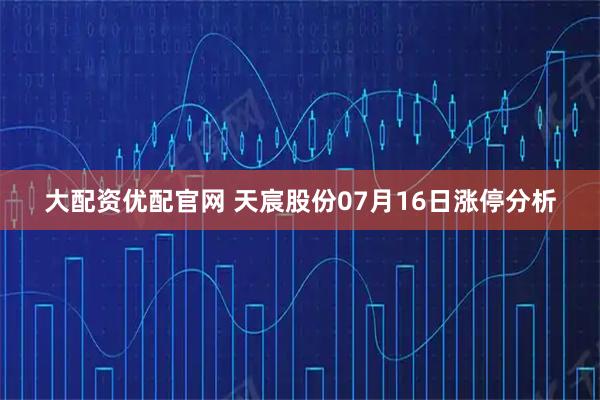 大配资优配官网 天宸股份07月16日涨停分析