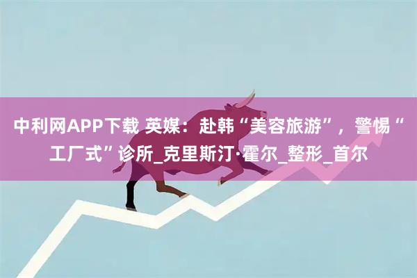 中利网APP下载 英媒：赴韩“美容旅游”，警惕“工厂式”诊所_克里斯汀·霍尔_整形_首尔