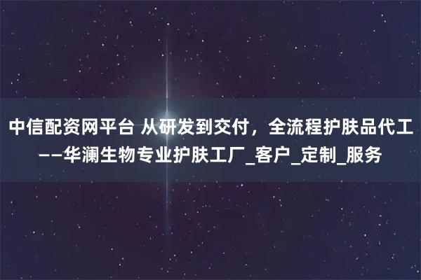中信配资网平台 从研发到交付，全流程护肤品代工——华澜生物专业护肤工厂_客户_定制_服务