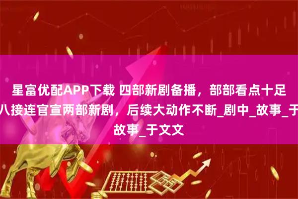 星富优配APP下载 四部新剧备播，部部看点十足！央八接连官宣两部新剧，后续大动作不断_剧中_故事_于文文