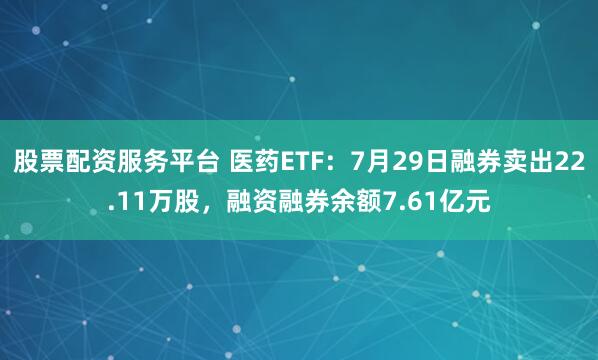 股票配资服务平台 医药ETF：7月29日融券卖出22.11万股，融资融券余额7.61亿元
