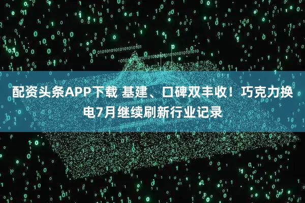 配资头条APP下载 基建、口碑双丰收！巧克力换电7月继续刷新行业记录